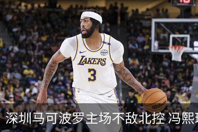 深圳马可波罗主场不敌北控 冯熙瑞逆境打出亮眼表现