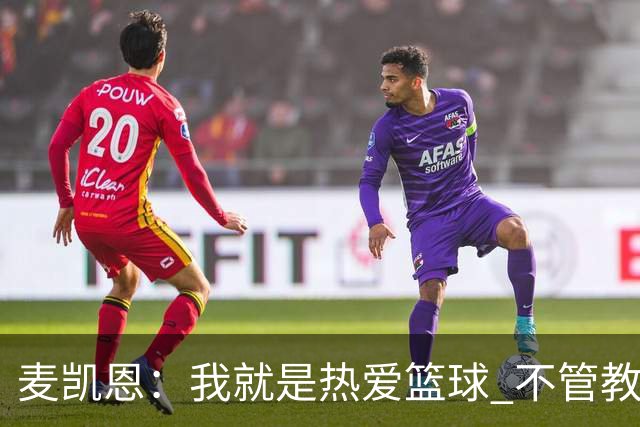 麦凯恩：我就是热爱篮球 不管教练给我多少上场时间 我都满怀感恩