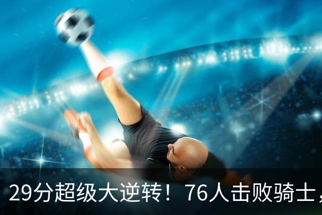 29分超级大逆转！76人击败骑士，詹姆斯三个作用立奇功